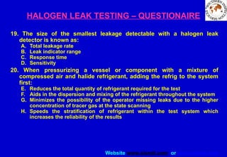 Website www.sisndt.com or www.ndtsis.com
HALOGEN LEAK TESTING – QUESTIONAIRE
19. The size of the smallest leakage detectable with a halogen leak
detector is known as:
A. Total leakage rate
B. Leak indicator range
C. Response time
D. Sensitivity
20. When pressurizing a vessel or component with a mixture of
compressed air and halide refrigerant, adding the refrig to the system
first:
E. Reduces the total quantity of refrigerant required for the test
F. Aids in the dispersion and mixing of the refrigerant throughout the system
G. Minimizes the possibility of the operator missing leaks due to the higher
concentration of tracer gas at the state scanning
H. Speeds the stratification of refrigerant within the test system which
increases the reliability of the results
 