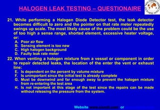 Website www.sisndt.com or www.ndtsis.com
HALOGEN LEAK TESTING – QUESTIONAIRE
21. While performing a Halogen Diode Detector test, the leak detector
becomes difficult to zero and the pointer on that rate meter repeatedly
swings up scale. The most likely cause of the problem could be the use
of too high a sense range, shorted element, excessive heater voltage,
or:
A. Poor air flow
B. Sensing element is too new
C. High halogen background
D. Faulty leak rate meter
22. When venting a halogen mixture from a vessel or component in order
to repair detected leaks, the location of the enter the vent or exhaust
line:
E. Is dependent on the percent by volume mixture
F. Is unimportant since the initial test is already complete
G. Must be downwind and far enough away to prevent the halogen mixture
from re-entering the test area
H. Is not important at this stage of the test since the repairs can be made
without releasing the pressure from the system.
 