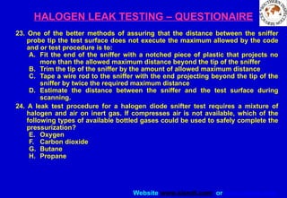 Website www.sisndt.com or www.ndtsis.com
HALOGEN LEAK TESTING – QUESTIONAIRE
23. One of the better methods of assuring that the distance between the sniffer
probe tip the test surface does not execute the maximum allowed by the code
and or test procedure is to:
A. Fit the end of the sniffer with a notched piece of plastic that projects no
more than the allowed maximum distance beyond the tip of the sniffer
B. Trim the tip of the sniffer by the amount of allowed maximum distance
C. Tape a wire rod to the sniffer with the end projecting beyond the tip of the
sniffer by twice the required maximum distance
D. Estimate the distance between the sniffer and the test surface during
scanning.
24. A leak test procedure for a halogen diode snifter test requires a mixture of
halogen and air on inert gas. If compresses air is not available, which of the
following types of available bottled gases could be used to safely complete the
pressurization?
E. Oxygen
F. Carbon dioxide
G. Butane
H. Propane
 