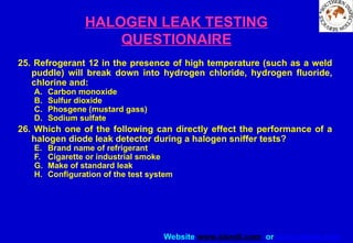 Website www.sisndt.com or www.ndtsis.com
HALOGEN LEAK TESTING
QUESTIONAIRE
25. Refrogerant 12 in the presence of high temperature (such as a weld
puddle) will break down into hydrogen chloride, hydrogen fluoride,
chlorine and:
A. Carbon monoxide
B. Sulfur dioxide
C. Phosgene (mustard gass)
D. Sodium sulfate
26. Which one of the following can directly effect the performance of a
halogen diode leak detector during a halogen sniffer tests?
E. Brand name of refrigerant
F. Cigarette or industrial smoke
G. Make of standard leak
H. Configuration of the test system
 