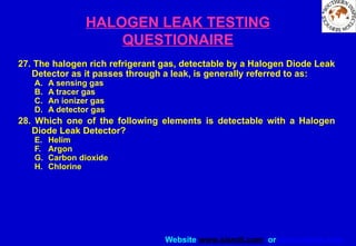 Website www.sisndt.com or www.ndtsis.com
HALOGEN LEAK TESTING
QUESTIONAIRE
27. The halogen rich refrigerant gas, detectable by a Halogen Diode Leak
Detector as it passes through a leak, is generally referred to as:
A. A sensing gas
B. A tracer gas
C. An ionizer gas
D. A detector gas
28. Which one of the following elements is detectable with a Halogen
Diode Leak Detector?
E. Helim
F. Argon
G. Carbon dioxide
H. Chlorine
 