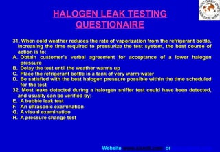 Website www.sisndt.com or www.ndtsis.com
HALOGEN LEAK TESTING
QUESTIONAIRE
31. When cold weather reduces the rate of vaporization from the refrigerant bottle,
increasing the time required to pressurize the test system, the best course of
action is to:
A. Obtain customer’s verbal agreement for acceptance of a lower halogen
pressure
B. Delay the test until the weather warms up
C. Place the refrigerant bottle in a tank of very warm water
D. Be satisfied with the best halogen pressure possible within the time scheduled
for the test
32. Most leaks detected during a halorgen sniffer test could have been detected,
and usually can be verified by:
E. A bubble leak test
F. An ultrasonic examination
G. A visual examination
H. A pressure change test
 