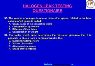 Website www.sisndt.com or www.ndtsis.com
HALOGEN LEAK TESTING
QUESTIONAIRE
33. The volume of one gas in one or more other gases, related to the total
volume of all gases is called:
A. Conductance of the connecting piping
B. Concentration by volume
C. Diffusion of the mixture
D. Concentration by weight
34. The factor which most determines the maximum pressure that it is
possible to obtain from a particularerant is the:
E. Surrounding temperature
F. Volume of container
G. Atmospheric pressure
H. Shape of the container
 