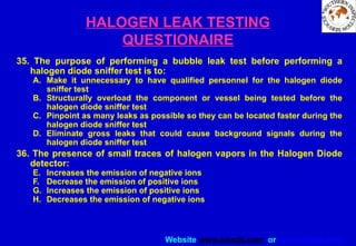 Website www.sisndt.com or www.ndtsis.com
HALOGEN LEAK TESTING
QUESTIONAIRE
35. The purpose of performing a bubble leak test before performing a
halogen diode sniffer test is to:
A. Make it unnecessary to have qualified personnel for the halogen diode
sniffer test
B. Structurally overload the component or vessel being tested before the
halogen diode sniffer test
C. Pinpoint as many leaks as possible so they can be located faster during the
halogen diode sniffer test
D. Eliminate gross leaks that could cause background signals during the
halogen diode sniffer test
36. The presence of small traces of halogen vapors in the Halogen Diode
detector:
E. Increases the emission of negative ions
F. Decrease the emission of positive ions
G. Increases the emission of positive ions
H. Decreases the emission of negative ions
 