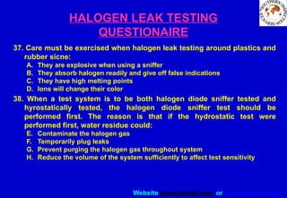 Website www.sisndt.com or www.ndtsis.com
HALOGEN LEAK TESTING
QUESTIONAIRE
37. Care must be exercised when halogen leak testing around plastics and
rubber sicne:
A. They are explosive when using a sniffer
B. They absorb halogen readily and give off false indications
C. They have high melting points
D. Ions will change their color
38. When a test system is to be both halogen diode sniffer tested and
hyrostatically tested, the halogen diode sniffer test should be
performed first. The reason is that if the hydrostatic test were
performed first, water residue could:
E. Contaminate the halogen gas
F. Temporarily plug leaks
G. Prevent purging the halogen gas throughout system
H. Reduce the volume of the system sufficiently to affect test sensitivity
 
