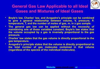 Website www.sisndt.com or www.ndtsis.com
General Gas Law Applicable to all Ideal
Gases and Mixtures of Ideal Gases
• Boyle's law, Charles' law, and Avogadro's principle can be combined
to give a general relationship between volume, V, pressure, P,
temperature, T, and the number of moles of gas, m, in a gas sample.
• The general gas law can be applied without the necessity of
maintaining one of these variables constant. Boyle's law states that
the volume occupied by a gas is inversely proportional to the gas
pressure.
• Charles' law states that the gas volume is directly proportional to the
gas temperature.
• Avogadro's principle states that the volume is directly proportional to
the total number of gas molecules contained in that volume
(regardless of the species of the individual molecules).
 