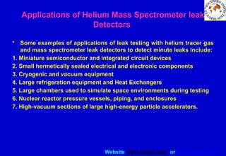 Website www.sisndt.com or www.ndtsis.com
• Some examples of applications of leak testing with helium tracer gas
and mass spectrometer leak detectors to detect minute leaks include:
1. Miniature semiconductor and integrated circuit devices
2. Small hermetically sealed electrical and electronic components
3. Cryogenic and vacuum equipment
4. Large refrigeration equipment and Heat Exchangers
5. Large chambers used to simulate space environments during testing
6. Nuclear reactor pressure vessels, piping, and enclosures
7. High-vacuum sections of large high-energy particle accelerators.
Applications of Helium Mass Spectrometer leak
Detectors
 