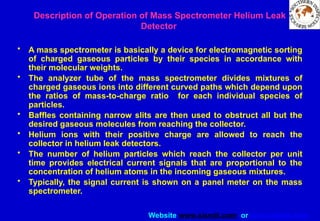 Website www.sisndt.com or www.ndtsis.com
Description of Operation of Mass Spectrometer Helium Leak
Detector
• A mass spectrometer is basically a device for electromagnetic sorting
of charged gaseous particles by their species in accordance with
their molecular weights.
• The analyzer tube of the mass spectrometer divides mixtures of
charged gaseous ions into different curved paths which depend upon
the ratios of mass-to-charge ratio for each individual species of
particles.
• Baffles containing narrow slits are then used to obstruct all but the
desired gaseous molecules from reaching the collector.
• Helium ions with their positive charge are allowed to reach the
collector in helium leak detectors.
• The number of helium particles which reach the collector per unit
time provides electrical current signals that are proportional to the
concentration of helium atoms in the incoming gaseous mixtures.
• Typically, the signal current is shown on a panel meter on the mass
spectrometer.
 