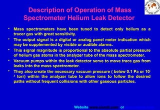 Website www.sisndt.com or www.ndtsis.com
• Mass spectrometers have been tuned to detect only helium as a
tracer gas with great sensitivity.
• The output signal is a digital or analog panel meter indication which
may be supplemented by visible or audible alarms.
• This signal magnitude is proportional to the absolute partial pressure
of helium gas atoms in the analyzer tube of the mass spectrometer.
• Vacuum pumps within the leak detector serve to move trace gas from
leaks into the mass spectrometer.
• They also create the necessary vacuum pressure ( below 0.1 Pa or 10-
3
torr) within the analyzer tube to allow ions to follow the desired
paths without frequent collisions with other gaseous particles.
Description of Operation of Mass
Spectrometer Helium Leak Detector
 