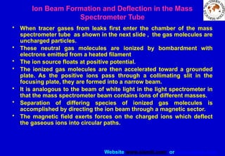 Website www.sisndt.com or www.ndtsis.com
Ion Beam Formation and Deflection in the Mass
Spectrometer Tube
• When tracer gases from leaks first enter the chamber of the mass
spectrometer tube as shown in the next slide , the gas molecules are
uncharged particles.
• These neutral gas molecules are ionized by bombardment with
electrons emitted from a heated filament
• The ion source floats at positive potential.
• The ionized gas molecules are then accelerated toward a grounded
plate. As the positive ions pass through a collimating slit in the
focusing plate, they are formed into a narrow beam.
• It is analogous to the beam of white light in the light spectrometer in
that the mass spectrometer beam contains ions of different masses.
• Separation of differing species of ionized gas molecules is
accomplished by directing the ion beam through a magnetic sector.
• The magnetic field exerts forces on the charged ions which deflect
the gaseous ions into circular paths.
 