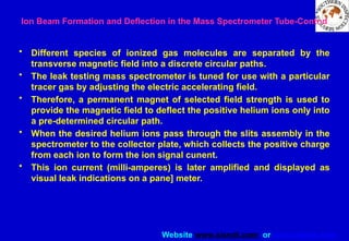Website www.sisndt.com or www.ndtsis.com
• Different species of ionized gas molecules are separated by the
transverse magnetic field into a discrete circular paths.
• The leak testing mass spectrometer is tuned for use with a particular
tracer gas by adjusting the electric accelerating field.
• Therefore, a permanent magnet of selected field strength is used to
provide the magnetic field to deflect the positive helium ions only into
a pre-determined circular path.
• When the desired helium ions pass through the slits assembly in the
spectrometer to the collector plate, which collects the positive charge
from each ion to form the ion signal cunent.
• This ion current (milli-amperes) is later amplified and displayed as
visual leak indications on a pane] meter.
Ion Beam Formation and Deflection in the Mass Spectrometer Tube-Contnd
 