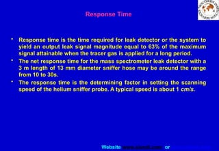 Website www.sisndt.com or www.ndtsis.com
Response Time
• Response time is the time required for leak detector or the system to
yield an output leak signal magnitude equal to 63% of the maximum
signal attainable when the tracer gas is applied for a long period.
• The net response time for the mass spectrometer leak detector with a
3 m length of 13 mm diameter sniffer hose may be around the range
from 10 to 30s.
• The response time is the determining factor in setting the scanning
speed of the helium sniffer probe. A typical speed is about 1 cm/s.
 