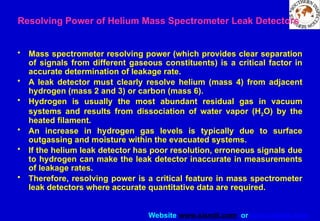 Website www.sisndt.com or www.ndtsis.com
Resolving Power of Helium Mass Spectrometer Leak Detectors
• Mass spectrometer resolving power (which provides clear separation
of signals from different gaseous constituents) is a critical factor in
accurate determination of leakage rate.
• A leak detector must clearly resolve helium (mass 4) from adjacent
hydrogen (mass 2 and 3) or carbon (mass 6).
• Hydrogen is usually the most abundant residual gas in vacuum
systems and results from dissociation of water vapor (H2O) by the
heated filament.
• An increase in hydrogen gas levels is typically due to surface
outgassing and moisture within the evacuated systems.
• If the helium leak detector has poor resolution, erroneous signals due
to hydrogen can make the leak detector inaccurate in measurements
of leakage rates.
• Therefore, resolving power is a critical feature in mass spectrometer
leak detectors where accurate quantitative data are required.
 