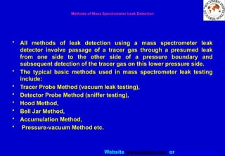 Website www.sisndt.com or www.ndtsis.com
Methods of Mass Spectrometer Leak Detection
• All methods of leak detection using a mass spectrometer leak
detector involve passage of a tracer gas through a presumed leak
from one side to the other side of a pressure boundary and
subsequent detection of the tracer gas on this lower pressure side.
• The typical basic methods used in mass spectrometer leak testing
include:
• Tracer Probe Method (vacuum leak testing),
• Detector Probe Method (sniffer testing),
• Hood Method,
• Bell Jar Method,
• Accumulation Method,
• Pressure-vacuum Method etc.
 