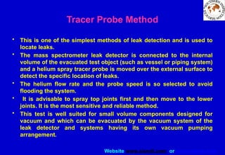 Website www.sisndt.com or www.ndtsis.com
Tracer Probe Method
• This is one of the simplest methods of leak detection and is used to
locate leaks.
• The mass spectrometer leak detector is connected to the internal
volume of the evacuated test object (such as vessel or piping system)
and a helium spray tracer probe is moved over the external surface to
detect the specific location of leaks.
• The helium flow rate and the probe speed is so selected to avoid
flooding the system.
• It is advisable to spray top joints first and then move to the lower
joints. It is the most sensitive and reliable method.
• This test is well suited for small volume components designed for
vacuum and which can be evacuated by the vacuum system of the
leak detector and systems having its own vacuum pumping
arrangement.
 