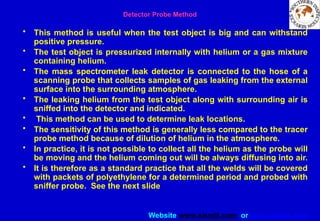 Website www.sisndt.com or www.ndtsis.com
Detector Probe Method
• This method is useful when the test object is big and can withstand
positive pressure.
• The test object is pressurized internally with helium or a gas mixture
containing helium.
• The mass spectrometer leak detector is connected to the hose of a
scanning probe that collects samples of gas leaking from the external
surface into the surrounding atmosphere.
• The leaking helium from the test object along with surrounding air is
sniffed into the detector and indicated.
• This method can be used to determine leak locations.
• The sensitivity of this method is generally less compared to the tracer
probe method because of dilution of helium in the atmosphere.
• In practice, it is not possible to collect all the helium as the probe will
be moving and the helium coming out will be always diffusing into air.
• It is therefore as a standard practice that all the welds will be covered
with packets of polyethylene for a determined period and probed with
sniffer probe. See the next slide
 