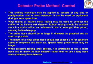 Website www.sisndt.com or www.ndtsis.com
• This sniffing technique may be applied to vessels of any size or
configuration, and in most instances, it can be used on equipment
during normal operations.
• Vinyl tubing or flexible metal tubing may be used to connect the
sniffer to the helium leak detector. Rubber tubing should be avoided
since it adsorbs helium and releases it over a prolonged time period,
causing helium hang-up.
• The probe hose should be as large in diameter as practical and as
short as possible.
• The length of a vinyl probe hose should not exceed 2 m for optimum
speed of response and clean up. Special metal probe hoses may be
longer.
• When pressure testing large objects, it is preferable to use a short
hose and to move the leak detector rather than to use a long hose
and a stationary leak detector.
Detector Probe Method- Contnd
 