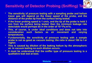 Website www.sisndt.com or www.ndtsis.com
Sensitivity of Detector Probing (Sniffing) Test
• The sensitivity of pressure testing with a sampling probe and helium
tracer gas will depend on the linear speed of the probe, and the
distance of the probe tip from the surface being tested.
• If the linear probing speed is 1 cm/s, and the tip of the probe is held 3
mm from the surface being tested, then the minimum leakage rate
detectable would perhaps be in the order of 10-8
Pa.m3
/s.
• This, of course, is under ideal conditions and does not take into
consideration such factors as air movement and varying
temperatures.
• Fundamentally, the sensitivity of pressure testing with a sample
probe is not as good as vacuum testing; the ratio is about 100 to I or
higher.
• This is caused by dilution of the leaking helium by the atmospheric
air. In vacuum testing no such dilution occurs.
• It must be understood that the sniffer type of pressure testing is a
qualitative leak test at best.
 