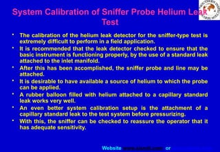 Website www.sisndt.com or www.ndtsis.com
System Calibration of Sniffer Probe Helium Leak
Test
• The calibration of the helium leak detector for the sniffer-type test is
extremely difficult to perform in a field application.
• It is recommended that the leak detector checked to ensure that the
basic instrument is functioning properly, by the use of a standard leak
attached to the inlet manifold.
• After this has been accomplished, the sniffer probe and line may be
attached.
• It is desirable to have available a source of helium to which the probe
can be applied.
• A rubber balloon filled with helium attached to a capillary standard
leak works very well.
• An even better system calibration setup is the attachment of a
capillary standard leak to the test system before pressurizing.
• With this, the sniffer can be checked to reassure the operator that it
has adequate sensitivity.
 