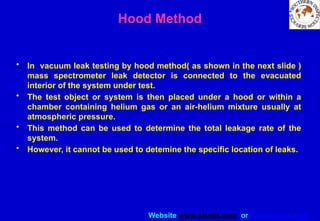 Website www.sisndt.com or www.ndtsis.com
Hood Method
• In vacuum leak testing by hood method( as shown in the next slide )
mass spectrometer leak detector is connected to the evacuated
interior of the system under test.
• The test object or system is then placed under a hood or within a
chamber containing helium gas or an air-helium mixture usually at
atmospheric pressure.
• This method can be used to determine the total leakage rate of the
system.
• However, it cannot be used to detemine the specific location of leaks.
 
