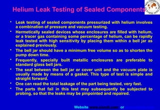 Website www.sisndt.com or www.ndtsis.com
Helium Leak Testing of Sealed Components
• Leak testing of sealed components pressurized with helium involves
a combination of pressure and vacuum testing.
• Hermetically sealed devices whose enclosures are filled with helium,
or a tracer gas containing some percentage of helium, can be rapidly
leak tested with high sensitivity by placing them within a bell jar as
explained previously.
• The bell jar should have a minimum free volume so as to shorten the
pump down time.
• Frequently, specially built metallic enclosures are preferable to
standard glass bell jars.
• The seal between the bell jar or cover unit and the vacuum plate is
usually made by means of a gasket. This type of test is simple and
straight forward.
• One can read the total leakage of the part being tested, very fast.
• The parts that fail in this test may subsequently be subjected to
probing, so that the leaks may be pinpointed and repaired.
 