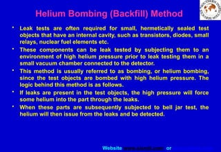 Website www.sisndt.com or www.ndtsis.com
Helium Bombing (Backfill) Method
• Leak tests are often required for small, hermetically sealed test
objects that have an internal cavity, such as transistors, diodes, small
relays, nuclear fuel elements etc.
• These components can be leak tested by subjecting them to an
environment of high helium pressure prior to leak testing them in a
small vacuum chamber connected to the detector.
• This method is usually referred to as bombing, or helium bombing,
since the test objects are bombed with high helium pressure. The
logic behind this method is as follows.
• If leaks are present in the test objects, the high pressure will force
some helium into the part through the leaks.
• When these parts are subsequently subjected to bell jar test, the
helium will then issue from the leaks and be detected.
 