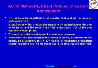 Website www.sisndt.com or www.ndtsis.com
ASTM Method A, Direct Probing of Leaks to
Atmosphere
• The direct probing method is the simplest test, and may be used on
parts of any size.
• It requires only that a tracer gas pressure be created across the area
to be tested and the searching of the atmospheric side of the area
with the detector probe.
• This method detects leakage and its source or sources.
• Experience has shown that probe testing in factory environments will
usually be satisfactory to 1 X 10-6
Pa.m3
/s, if reasonable precautions
against releasing gas like the tracer gas in the test area are observed.
 