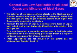 Website www.sisndt.com or www.ndtsis.com
General Gas Law Applicable to all Ideal
Gases and Mixtures of Ideal Gases
• The behavior of real gases conforms closely to the Ideal gas law of
Equation 9 under a wide range of conditions. It begins to deviate from
this ideal gas law only as gas densities become much higher than
those usually employed in leak testing.
• However, the behavior of vapors, including several types of vapors
used in leak testing, can deviate significantly from the relation of the
Ideal gas law.
• Thus, care is required in computing leakage rates by the ideal gas law
relationship when the pressurizing gas or leak tracer is a vapor or
contains a large proportion of vapor constituent.
• These vapor-effects are not included in the general gas law
relationship of Equation 9 and 10.
 