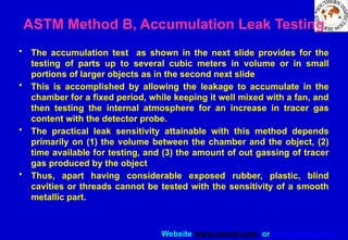 Website www.sisndt.com or www.ndtsis.com
ASTM Method B, Accumulation Leak Testing
• The accumulation test as shown in the next slide provides for the
testing of parts up to several cubic meters in volume or in small
portions of larger objects as in the second next slide
• This is accomplished by allowing the leakage to accumulate in the
chamber for a fixed period, while keeping it well mixed with a fan, and
then testing the internal atmosphere for an increase in tracer gas
content with the detector probe.
• The practical leak sensitivity attainable with this method depends
primarily on (1) the volume between the chamber and the object, (2)
time available for testing, and (3) the amount of out gassing of tracer
gas produced by the object
• Thus, apart having considerable exposed rubber, plastic, blind
cavities or threads cannot be tested with the sensitivity of a smooth
metallic part.
 
