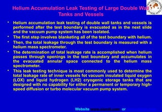 Website www.sisndt.com or www.ndtsis.com
Helium Accumulation Leak Testing of Large Double Wall
Tanks and Vessels
• Helium accumulation leak testing of double wall tanks and vessels is
performed after the test boundary is evacuated as in the next slide
and the vacuum pump system has been isolated.
• The first step involves blanketing all of the test boundary with helium.
• Then, the total leakage through the test boundary is measured with a
helium mass spectrometer.
• The determination of total leakage rate is accomplished when helium
passes through openings in the test boundary and accumulates in
the evacuated annular space connected to the helium mass
spectrometer.
• This leak testing technique is most commonly used to determine the
total leakage rate of inner vessels fot vacuum insulated liquid oxygen
(LOX) and liquid hydrogen (LH2) cryogenic storage tanks that are
designed with no capability for either a permanent or temporary high-
speed diffusion or turbo molecular vacuum pump system.
 