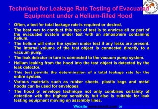 Website www.sisndt.com or www.ndtsis.com
Technique for Leakage Rate Testing of Evacuated
Equipment under a Helium-filled Hood
• Often, a test for total leakage rate is required or desired.
• The best way to conduct this type of test is to enclose all or part of
the evacuated system under test with an atmosphere containing
helium.
• The helium will enter the system under test if any leaks are present.
The internal volume of the test object is connected directly to a
vacuum pump.
• The leak detector in turn is connected to the vacuum pump system.
• Helium leaking from the hood into the test object is detected by the
leak detector.
• This test permits the determination of a total leakage rate for the
entire system.
• Various materials such as rubber sheets, plastic bags and metal
hoods can be used for envelopes.
• The hood or envelope technique not only combines certainty of
detection with the highest sensitivity but also is suitable for leak
testing equipment moving on assembly lines.
 