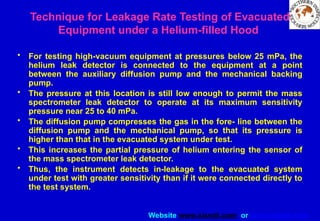 Website www.sisndt.com or www.ndtsis.com
• For testing high-vacuum equipment at pressures below 25 mPa, the
helium leak detector is connected to the equipment at a point
between the auxiliary diffusion pump and the mechanical backing
pump.
• The pressure at this location is still low enough to permit the mass
spectrometer leak detector to operate at its maximum sensitivity
pressure near 25 to 40 mPa.
• The diffusion pump compresses the gas in the fore- line between the
diffusion pump and the mechanical pump, so that its pressure is
higher than that in the evacuated system under test.
• This increases the partial pressure of helium entering the sensor of
the mass spectrometer leak detector.
• Thus, the instrument detects in-leakage to the evacuated system
under test with greater sensitivity than if it were connected directly to
the test system.
Technique for Leakage Rate Testing of Evacuated
Equipment under a Helium-filled Hood
 