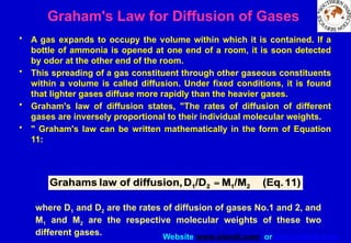 Website www.sisndt.com or www.ndtsis.com
Graham's Law for Diffusion of Gases
• A gas expands to occupy the volume within which it is contained. If a
bottle of ammonia is opened at one end of a room, it is soon detected
by odor at the other end of the room.
• This spreading of a gas constituent through other gaseous constituents
within a volume is called diffusion. Under fixed conditions, it is found
that lighter gases diffuse more rapidly than the heavier gases.
• Graham's law of diffusion states, "The rates of diffusion of different
gases are inversely proportional to their individual molecular weights.
• " Graham's law can be written mathematically in the form of Equation
11:
where D1 and D2 are the rates of diffusion of gases No.1 and 2, and
M1 and M2 are the respective molecular weights of these two
different gases.
 