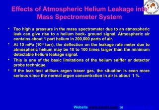 Website www.sisndt.com or www.ndtsis.com
Effects of Atmospheric Helium Leakage into
Mass Spectrometer System
• Too high a pressure in the mass spectrometer due to an atmospheric
leak can give rise to a helium back- ground signal. Atmospheric air
contains about 1 part helium in 200,000 parts of air.
• At 10 mPa (10-4
torr), the deflection on the leakage rate meter due to
atmospheric helium may be 10 to 100 times larger than the minimum
detectable helium leakage signal.
• This is one of the basic limitations of the helium sniffer or detector
probe technique.
• If the leak test utilises argon tracer gas, the situation is even more
serious since the normal argon concentration in air is about 1 %.
 