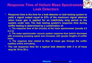 Website www.sisndt.com or www.ndtsis.com
Response Time of Helium Mass Spectrometer
Leak Detectors
• Response time is the time for a leak detector or leak testing system to
yield a signal output equal to 63% of the maximum signal attained
when tracer gas is applied for an indefinitely long period to the
system under test. The leak testing system's response time during
sniffer testing is determined by a combination of:
1. The response time of the circuitry of the mass spectrometer {usually 0.5
to 2 s)
2. The mass spectrometer vacuum system response time {which decreases
with increasing pumping speed and increases with greater lengths of sniffer
hose)
3. The response time related to flow of tracer gas through the sniffer
capillary orifice and tubing.
• The net response time for a typical leak detector with 3 m of hose
may be 10 to 30 s.
 