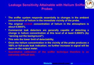 Website www.sisndt.com or www.ndtsis.com
Leakage Sensitivity Attainable with Helium Sniffer
Probes
• The sniffer system responds essentially to changes in the ambient
concentration of helium in the immediate vicinity of the probe.
• The original no-leak concentration of helium in the atmosphere is
about 0.0005%.
• Commercial leak detectors are generally capable of detecting a
change in helium concentration at this level of at least 0.0005% (by
“zeroing out the background").
• This sets the lower limit of detectability.
• Once the helium concentration in the vicinity of the probe produces a
100% or full-scale leak indication, no further increase in signal will be
seen on the output meter.
• Quantitative calibration of the sniffer technique therefore is an
extremely difficult task.
 