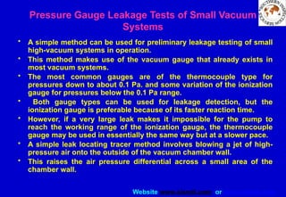 Website www.sisndt.com or www.ndtsis.com
Pressure Gauge Leakage Tests of Small Vacuum
Systems
• A simple method can be used for preliminary leakage testing of small
high-vacuum systems in operation.
• This method makes use of the vacuum gauge that already exists in
most vacuum systems.
• The most common gauges are of the thermocouple type for
pressures down to about 0.1 Pa. and some variation of the ionization
gauge for pressures below the 0.1 Pa range.
• Both gauge types can be used for leakage detection, but the
ionization gauge is preferable because of its faster reaction time.
• However, if a very large leak makes it impossible for the pump to
reach the working range of the ionization gauge, the thermocouple
gauge may be used in essentially the same way but at a slower pace.
• A simple leak locating tracer method involves blowing a jet of high-
pressure air onto the outside of the vacuum chamber wall.
• This raises the air pressure differential across a small area of the
chamber wall.
 
