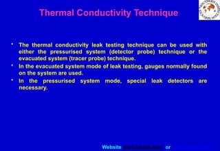 Website www.sisndt.com or www.ndtsis.com
Thermal Conductivity Technique
• The thermal conductivity leak testing technique can be used with
either the pressurised system (detector probe) technique or the
evacuated system (tracer probe) technique.
• In the evacuated system mode of leak testing, gauges normally found
on the system are used.
• In the pressurised system mode, special leak detectors are
necessary.
 