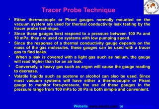 Website www.sisndt.com or www.ndtsis.com
Tracer Probe Technique
• Either thermocouple or Pirani gauges normally mounted on the
vacuum system are used for thermal conductivity leak testing by the
tracer probe technique.
• Since these gauges best respond to a pressure between 100 Pa and
10 mPa, they are used on systems with low pumping speed.
• Since the response of a thermal conductivity gauge depends on the
mass of the gas molecules, these gauges can be used with a tracer
gas to find leaks.
• When a leak is covered with a light gas such as helium, the gauge
will read higher than for an air leak.
• Conversely, a heavy gas such as argon will cause the gauge reading
to decrease.
• Volatile liquids such as acetone or alcohol can also be used. Since
most vacuum systems will have either a thermocouple or Pirani
gauge to monitor fore-pressure, the use of these gauges in the
pressure range from 100 mPa to 30 Pa is both simple and convenient.
 