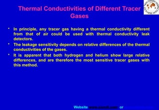 Website www.sisndt.com or www.ndtsis.com
Thermal Conductivities of Different Tracer
Gases
• In principle, any tracer gas having a thermal conductivity different
from that of air could be used with thermal conductivity leak
detectors.
• The leakage sensitivity depends on relative differences of the thermal
conductivities of the gases.
• It is apparent that both hydrogen and helium show large relative
differences, and are therefore the most sensitive tracer gases with
this method.
 
