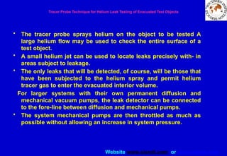 Website www.sisndt.com or www.ndtsis.com
Tracer Probe Technique for Helium Leak Testing of Evacuated Test Objects
• The tracer probe sprays helium on the object to be tested A
large helium flow may be used to check the entire surface of a
test object.
• A small helium jet can be used to locate leaks precisely with- in
areas subject to leakage.
• The only leaks that will be detected, of course, will be those that
have been subjected to the helium spray and permit helium
tracer gas to enter the evacuated interior volume.
For larger systems with their own permanent diffusion and
mechanical vacuum pumps, the leak detector can be connected
to the fore-line between diffusion and mechanical pumps.
• The system mechanical pumps are then throttled as much as
possible without allowing an increase in system pressure.
 