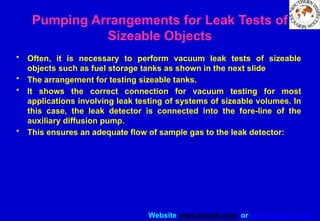 Website www.sisndt.com or www.ndtsis.com
Pumping Arrangements for Leak Tests of
Sizeable Objects
• Often, it is necessary to perform vacuum leak tests of sizeable
objects such as fuel storage tanks as shown in the next slide
• The arrangement for testing sizeable tanks.
• It shows the correct connection for vacuum testing for most
applications involving leak testing of systems of sizeable volumes. In
this case, the leak detector is connected into the fore-line of the
auxiliary diffusion pump.
• This ensures an adequate flow of sample gas to the leak detector:
 