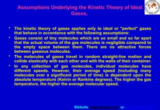 Website www.sisndt.com or www.ndtsis.com
Assumptions Underlying the Kinetic Theory of Ideal
Gases,
• The kinetic theory of gases applies only to ideal or "perfect" gases
that behave in accordance with the following assumptions:
• Gases consist of tiny molecules which are so small and so far apart
that the actual volume of the gas molecules is negligible compared to
the empty space between them. There are no attractive forces
between gaseous molecules.
• The molecules of gases travel in random straight-line motion and
collide elastically with each other and with the walls of their container.
• In any collection of gas molecules, individual molecules have
different speeds. However, their average speed (including many
molecules over a significant period of time) is dependent upon the
absolute temperature (Kelvin or Rankine degrees). The higher the gas
temperature, the higher the average molecular speed.
 