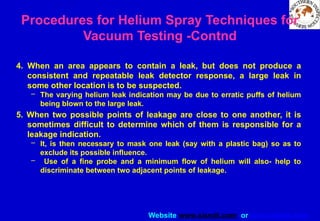 Website www.sisndt.com or www.ndtsis.com
4. When an area appears to contain a leak, but does not produce a
consistent and repeatable leak detector response, a large leak in
some other location is to be suspected.
– The varying helium leak indication may be due to erratic puffs of helium
being blown to the large leak.
5. When two possible points of leakage are close to one another, it is
sometimes difficult to determine which of them is responsible for a
leakage indication.
– It, is then necessary to mask one leak (say with a plastic bag) so as to
exclude its possible influence.
– Use of a fine probe and a minimum flow of helium will also- help to
discriminate between two adjacent points of leakage.
Procedures for Helium Spray Techniques for
Vacuum Testing -Contnd
 