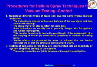 Website www.sisndt.com or www.ndtsis.com
6. Numerous different types of leaks can give the same typical leakage
indication.
– The indication is delayed with a slow build up of the leak signal and then
a very slow cleanup.
– The signal may even stay constant for some time.
– Such indications are usually due to porosity, flanges with flat gaskets,
and rubber tubing joints.
– This peculiar behaviour is due to the great length of the leakage path plus
the trapping of helium (at atmospheric pressure) in crevices in leaking
joints.
– Similar effects are produced by leaks in volumes that are behind
constrictions or that are otherwise being pumped slowly.
7. Testing of sub-units before they are incorporated into an assembly or
system simplifies testing of the system.
– Then only connections or joints between units require investigation.
Procedures for Helium Spray Techniques for
Vacuum Testing -Contnd
 
