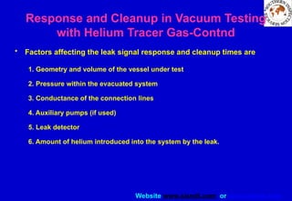 Website www.sisndt.com or www.ndtsis.com
• Factors affecting the leak signal response and cleanup times are
1. Geometry and volume of the vessel under test
2. Pressure within the evacuated system
3. Conductance of the connection lines
4. Auxiliary pumps (if used)
5. Leak detector
6. Amount of helium introduced into the system by the leak.
Response and Cleanup in Vacuum Testing
with Helium Tracer Gas-Contnd
 