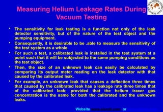 Website www.sisndt.com or www.ndtsis.com
Measuring Helium Leakage Rates During
Vacuum Testing
• The sensitivity for leak testing is a function not only of the leak
detector sensitivity, but of the nature of the test object and the
pumping equipment.
• Consequently, it is desirable to be .able to measure the sensitivity of
the test system as a whole.
• For such a test, a calibrated leak is installed in the test system at a
point such that it will be subjected to the same pumping conditions as
the test object.
• Then, the size of an unknown leak can easily be calculated by
comparing its output meter reading on the leak detector with that
caused by the calibrated leak.
• For example, an unknown leak that causes a deflection three times
that caused by the calibrated leak has a leakage rate three times that
of the calibrated leak; provided that the helium tracer gas
concentration is the same for both the calibrated and the unknown
leaks.
 