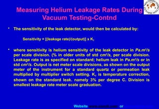 Website www.sisndt.com or www.ndtsis.com
Measuring Helium Leakage Rates During
Vacuum Testing-Contnd
• The sensitivity of the leak detector, would then be calculated by:
Sensitivity = [(leakage rate)/(output)] x KT
• where sensitivity is helium sensitivity of the leak detector in Pa.m3
/s
per scale division. (% in older units of std cm3
/s, per scale division.
Leakage rate is as specified on standard; helium leak in Pa.m3
/s or in
std cm3
/s. Output is net meter scale divisions, as shown on the output
meter of the instrument for a standard quartz or permeation leak
multiplied by multiplier switch setting. KT is temperature correction,
shown on the standard leak. namely 3% per degree C. Division is
smallest leakage rate meter scale graduation.
 