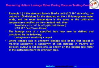 Website www.sisndt.com or www.ndtsis.com
• Example 1.) If the standard leak-is 20 nPa .m3
/s (2 X 10-7
std cm3/
s), the
output is 100 divisions for the standard on the x 10 leakage rate meter
scale, and the room temperature is the same as the calibration
temperature specified on the standard leak, then:
Sensitivity = (2 x 10-8
Pa.m3
/s)/(10x 100 division)
= 2 X 10-11
Pa.m3
/s per division
• The leakage rate of a specified leak may now be defined and
calculated by the following:
Leakage rate = sensitivity x output
• where leakage rate is unknown leakage rate of the test object in
Pa.m3
/s; sensitivity is sensitivity of leak detector in Pa.m3
/s per
division; output is net divisions, as shown on the leakage rate meter
of the instrument from the unknown leak,
Measuring Helium Leakage Rates During Vacuum Testing-Contnd
 