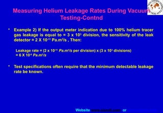 Website www.sisndt.com or www.ndtsis.com
• Example 2) If the output meter indication due to 100% helium tracer
gas leakage is equal to = 3 x 103
division, the sensitivity of the leak
detector = 2 X 10-11
Pa.m3
/s , Then:
Leakage rate = (2 x 10-11
Pa.m3
/s per division) x (3 x 103
divisions)
= 6 X 10-8
Pa.m3
/s
• Test specifications often require that the minimum detectable leakage
rate be known.
Measuring Helium Leakage Rates During Vacuum
Testing-Contnd
 